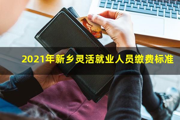 2021年新乡灵活就业人员缴费标准
