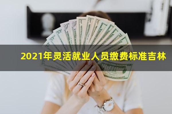 2021年灵活就业人员缴费标准吉林