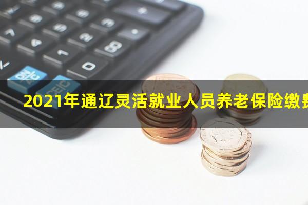 2021年通辽灵活就业人员养老保险缴费标准