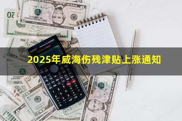 2025年威海伤残津贴上涨通知