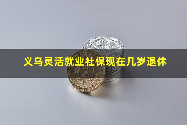 义乌灵活就业社保现在几岁退休