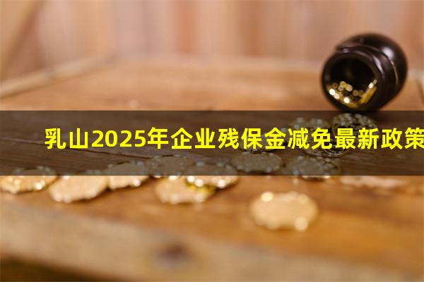 乳山2025年企业残保金减免最新政策