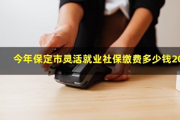 今年保定市灵活就业社保缴费多少钱2020