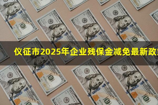 仪征残保金 仪征市2025年企业残保金减免最新政策