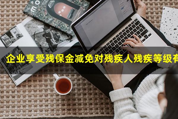 企业享受残保金减免对残疾人残疾等级有要求吗