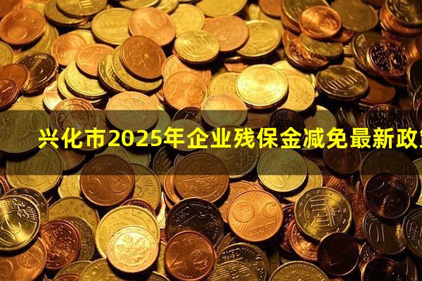 兴化市2025年企业残保金减免最新政策