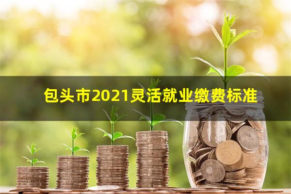 包头市2021灵活就业缴费标准