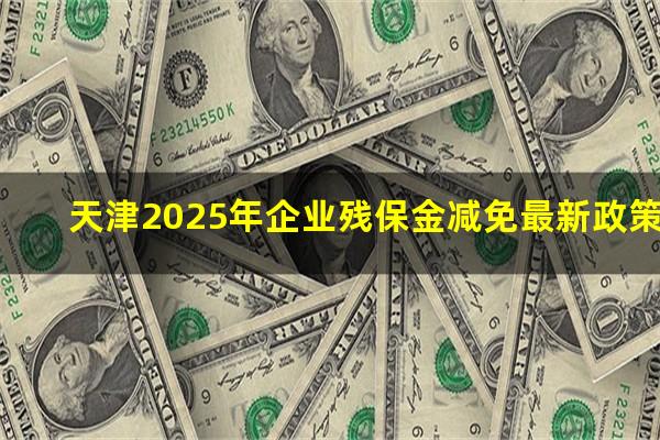 天津2025年企业残保金减免最新政策