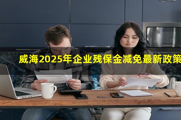 威海2025年企业残保金减免最新政策