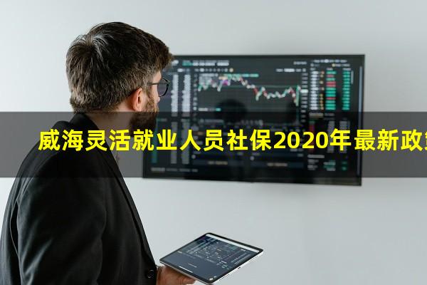 威海灵活就业人员社保2020年最新政策