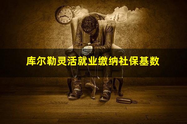 库尔勒灵活就业缴纳社保基数
