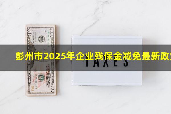 彭州残保金 彭州市2025年企业残保金减免最新政策