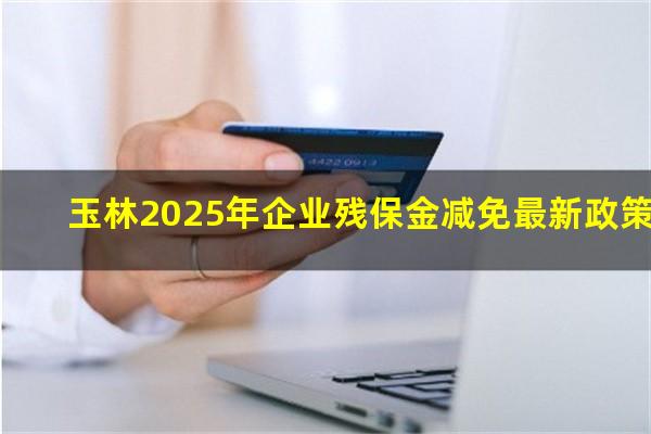 玉林2025年企业残保金减免最新政策