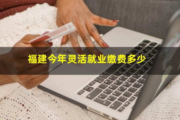 福建今年灵活就业缴费多少
