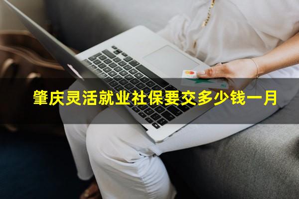 肇庆灵活就业社保要交多少钱一月