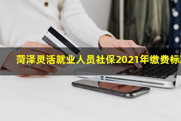 菏泽灵活就业人员社保2021年缴费标准