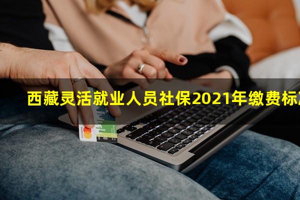西藏灵活就业人员社保2021年缴费标准