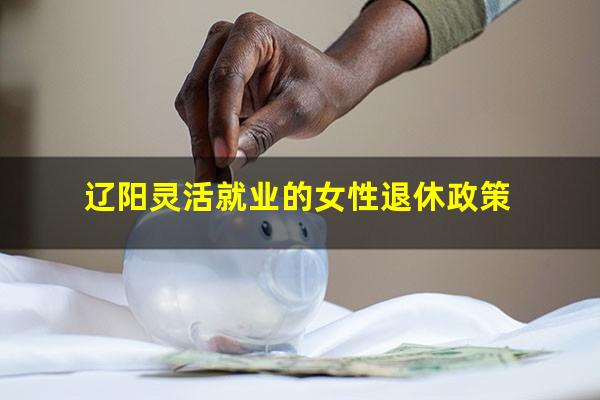 辽阳灵活就业的女性退休政策