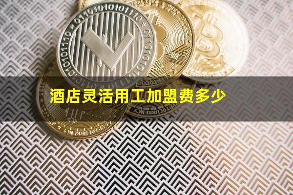 酒店灵活用工加盟费多少