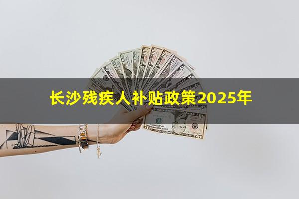 长沙残疾人补贴政策2025年